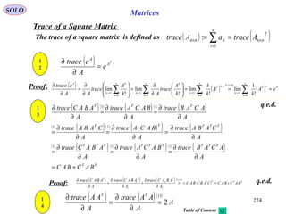 274
SOLO Matrices
Trace of a Square Matrix
The trace of a square matrix is defined as ( ) ( )T
nn
n
i
iinn AtraceaAtrace ×
=
× == ∑1
:
Proof:
q.e.d.
1
2
( ) T
A
A
e
A
etrace
=
∂
∂
( ) ( ) ( ) T
A
n
k
n
k
kT
n
kk
kT
n
n
k
k
n
n
k
k
n
A
eA
k
A
k
k
k
A
trace
Ak
A
trace
AA
etrace
===





∂
∂
=





∂
∂
=
∂
∂
∑ ∑∑∑ = =
→∞
→−
−
→∞
=
→∞
=
→∞
1 0
1
1
00 !
1
lim
!
lim
!
lim
!
lim
1
3
( )( ) ( )( ) ( )
( ) ( )( ) ( )( ) ( )
( ) ( )( ) ( )( ) ( )
TT
TTTTTTTTT
TTTTT
TTT
BACBAC
A
ACABtrace
A
BACAtrace
A
ABACtrace
A
CABAtrace
A
BACAtrace
A
CABAtrace
A
ACABtrace
A
BACAtrace
A
ABACtrace
+=
∂
∂
=
∂
∂
=
∂
∂
=
∂
∂
=
∂
∂
=
∂
∂
=
∂
∂
=
∂
∂
=
∂
∂
111
21
11
( ) ( ) ( ) ( ) ( )
( ) TTTT
TTT
BACBACCABBAC
A
ABACtrace
A
ABACtrace
A
ABACtrace
+=+==
∂
∂
+
∂
∂
=
∂
∂ + 86
2
2
1
1
Proof: q.e.d.
1
4
( ) ( )( )
A
A
AAtrace
A
AAtrace TT
2
13
=
∂
∂
=
∂
∂
Table of Content
 