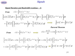 277
Signals
( ) ( )∫
+∞
∞−
= fdefSts tfi π2
SOLO
Signal Duration and Bandwidth (continue – 1)
( ) ( ) ( ) ( ) ( ) ( )
( ) ( ) ( ) ( )∫∫ ∫
∫ ∫∫ ∫∫
∞+
∞−
∞+
∞−
∞+
∞−
−
∞+
∞−
∞+
∞−
−
∞+
∞−
∞+
∞−
∞+
∞−
=







=








=







=
dffSfSdfdesfS
dfdefSsdfdefSsdss
tfi
tfitfi
ττ
τττττττ
π
ππ
2
22
( ) ( )∫
+∞
∞−
= fdefSts tfi π2 ( ) ( ) ( )∫
+∞
∞−
== fdefSfi
td
tsd
ts tfi π
π 2
2'
( ) ( ) ( ) ( ) ( ) ( )
( ) ( ) ( ) ( ) ( )∫∫ ∫
∫ ∫∫ ∫∫
∞+
∞−
∞+
∞−
∞+
∞−
−
+∞
∞−
+∞
∞−
−
+∞
∞−
+∞
∞−
−
+∞
∞−
=







−=








−=







−=
dffSfSfdfdesfSfi
dfdesfSfidfdefSfsidss
tfi
tfitfi
222
22
2'2
'2'2''
πττπ
ττπττπτττ
π
ππ
( ) ( )∫∫
+∞
∞−
+∞
∞−
= dffSds
22
ττ
Parseval Theorem
From
From
( ) ( )∫∫
+∞
∞−
+∞
∞−
= dffSfdtts
2222
4' π
 