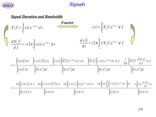 278
Signals
( )
( )
( ) ( )
( )
( ) ( )
( )
( ) ( )
( )
( ) ( )
( )∫
∫
∫
∫ ∫
∫
∫ ∫
∫
∫
∫
∫
∞+
∞−
+∞
∞−
∞+
∞−
+∞
∞−
+∞
∞−
−
∞+
∞−
+∞
∞−
+∞
∞−
−
∞+
∞−
+∞
∞−
∞+
∞−
+∞
∞−
=====
dffS
fd
fd
fSd
fS
i
dffS
fdtdetstfS
dffS
tdfdefStst
dffS
tdtstst
tdts
tdtst
t
fifi
22
2
2
2
22
2
2
:
π
ππ
SOLO
Signal Duration and Bandwidth
( ) ( )∫
+∞
∞−
−
= tdetsfS tfi π2
( ) ( )∫
+∞
∞−
= fdefSts tfi π2
Fourier
( ) ( )∫
+∞
∞−
−
−= tdetsti
fd
fSd tfi π
π 2
2
( ) ( )∫
+∞
∞−
= fdefSfi
td
tsd tfi π
π 2
2
( )
( )
( ) ( )
( )
( ) ( )
( )
( ) ( )
( )
( ) ( )
( )∫
∫
∫
∫ ∫
∫
∫ ∫
∫
∫
∫
∫
∞+
∞−
+∞
∞−
∞+
∞−
+∞
∞−
+∞
∞−
∞+
∞−
+∞
∞−
+∞
∞−
∞+
∞−
+∞
∞−
∞+
∞−
+∞
∞−
−
=








====
tdts
td
td
tsd
tsi
tdts
tdfdefSfts
tdts
fdtdetsfSf
tdts
fdfSfSf
fdfS
fdfSf
f
fifi
22
2
2
2
22
2
2222
:
ππ
ππππ
 