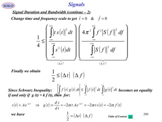280
SignalsSOLO
Signal Duration and Bandwidth (continue – 2)
( )
( )
( )
( )
( )
( )
    
22
2
222
2
2
4
4
1
ft
dffS
dffSf
dtts
dttst
∆
∞+
∞−
+∞
∞−
∆
∞+
∞−
+∞
∞−




























≤
∫
∫
∫
∫ π
Finally we obtain
( ) ( )ft ∆∆≤
2
1
0&0 == ftChange time and frequency scale to get
Since Schwarz Inequality: becomes an equality
if and only if g (t) = k f (t), then for:
( ) ( ) ( ) ( )∫∫∫
+∞
∞−
+∞
∞−
+∞
∞−
≤ dttgdttfdttgtf
22
( ) ( ) ( ) ( )tftsteAt
td
sd
tgeAts tt
ααα αα
222:
22
−=−=−==⇒= −−
we have ( ) ( )ft ∆∆=
2
1
Table of Content
 