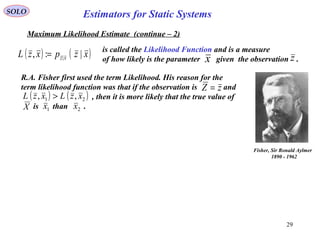 29
SOLO
Maximum Likelihood Estimate (continue – 2)
( ) ( )xzpxzL xz |:, |=
is called the Likelihood Function and is a measure
of how likely is the parameter given the observation .x z
Estimators for Static Systems
Fisher, Sir Ronald Aylmer
1890 - 1962
R.A. Fisher first used the term Likelihood. His reason for the
term likelihood function was that if the observation is and
, then it is more likely that the true value of
is than .
zZ =
( ) ( )21 ,, xzLxzL >
1x 2xX
 