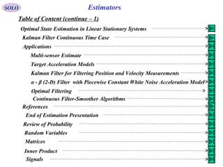 EstimatorsSOLO
Table of Content (continue – 1)
Optimal State Estimation in Linear Stationary Systems
Kalman Filter Continuous Time Case
Applications
Multi-sensor Estimate
Target Acceleration Models
Kalman Filter for Filtering Position and Velocity Measurements
α - β (2-D) Filter with Piecewise Constant White Noise Acceleration Model
Optimal Filtering
Continuous Filter-Smoother Algorithms
References
End of Estimation Presentation
Review of Probability
Random Variables
Matrices
Inner Product
Signals
 