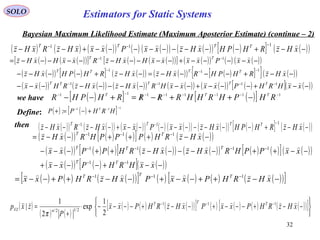 32
SOLO
Bayesian Maximum Likelihood Estimate (Maximum Aposterior Estimate) (continue – 2)
( ) ( ) ( )( ) ( ) ( )( ) ( )( ) ( )[ ] ( )( )−−+−−−−−−−−−+−−
−−−
xHzRHPHxHzxxPxxxHzRxHz TTTT  111
( ) ( )( )[ ] ( ) ( )( )[ ] ( )( ) ( ) ( )( )
( )( ) ( )[ ] ( )( ) ( )( ) ( )[ ]{ } ( )( )
( )( ) ( )( ) ( )( ) ( )( ) ( )( ) ( )[ ] ( )( )−−+−−−+−−−−−−−−−−
−−+−−−−=−−+−−−−
−−−−−+−−−−−−−−−−=
−−−−
−−−
−−
xxHRHPxxxxHRxHzxHzRHxx
xHzRHPHRxHzxHzRHPHxHz
xxPxxxxHxHzRxxHxHz
TTTTT
TTTT
TT



1111
111
11
( )( ) ( )( ) ( )( ) ( ) ( )( ) ( )( ) ( )[ ] ( )( )−−+−−−−−−−−−+−−−−
−−−
xHzRHPHxHzxxPxxxHzRxHz TTTT  111
( )[ ] ( )[ ] 11111111 −−−−−−−−
−++/−/=+−− RHPHRHHRRRRHPHR TTT
we have
then
Define: ( ) ( )[ ] 111
:
−−−
+−=+ HRHPP T
( )( ) ( ) ( )[ ] ( ) ( )( )
( )( ) ( ) ( )[ ] ( )( ) ( )( ) ( ) ( )[ ] ( )( )
( )( ) ( )[ ] ( )( )−−+−−−+
−−++−−−−−++−−−
−−+++−−=
−−
−−−−
−−−
xxHRHPxx
xxPPHRxHzxHzRHPPxx
xHzRHPPPHRxHz
TT
TTT
TT



11
1111
111
( ) ( ) ( )( )[ ] ( ) ( ) ( ) ( )( )[ ]−−++−−+−−++−−= −−−
xHzRHPxxPxHzRHPxx TTT  111
( )
( ) ( )
( ) ( ) ( )( )[ ] ( ) ( ) ( ) ( )( )[ ]






−−+−−−+−−+−−−−⋅
+
= −−−
xHzRHPxxPxHzRHPxx
P
zxp TTT
nzx
 111
2/12/|
2
1
exp
2
1
|
π
Estimators for Static Systems
 