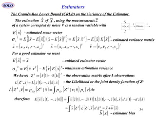34
Estimators
v
( )vxh ,
z
x
Estimator
x

SOLO
The Cramér-Rao Lower Bound (CRLB) on the Variance of the Estimator
{ }xE

- estimated mean vector
[ ]( ) [ ]( ){ } { } { } { }TTT
x xExExxExExxExE

 −=−−=
2
σ - estimated variance matrix
For a good estimator we want
{ } xxE =

- unbiased estimator vector
{ } { } { }TT
x xExExxE

 −=
2
σ - minimum estimation variance
( ) ( ){ }Tk
kzzZ 1:= - the observation matrix after k observations
( ) ( ) ( ){ }xkzzLxZL k
,,,1, = - the Likelihood or the joint density function of Zk
We have:
( )T
pzzzz ,,, 21 = ( )T
n
xxxx ,,, 21
= ( )T
pvvvv ,,, 21 =
The estimation of , using the measurements
of a system corrupted by noise is a random variable with
xˆ x z
v
( ) ( ) ( ) ( )∫== dvvpxvZpxZpxZL v
k
vz
k
xz
k
;||, ||
( ) ( )[ ]{ } ( ) ( )[ ] ( ) ( )[ ] ( ) ( )
[ ] [ ] ( )xbxZdxZLZx
kzdzdxkzzLkzzxkzzxE
kkk
+==
=
∫
∫
,
1,,,1,,1,,1





- estimator bias( )xb
therefore:
 