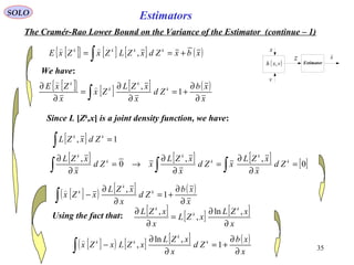 35
Estimators
v
( )vxh ,
z
x
Estimator
x

SOLO
The Cramér-Rao Lower Bound on the Variance of the Estimator (continue – 1)
[ ]{ } [ ] [ ] ( )xbxZdxZLZxZxE kkkk
+== ∫ ,

We have:
[ ]{ } [ ] [ ] ( )
x
xb
Zd
x
xZL
Zx
x
ZxE k
k
k
k
∂
∂
+=
∂
∂
=
∂
∂
∫ 1
,

Since L [Zk
,x] is a joint density function, we have:
[ ] 1, =∫
kk
ZdxZL
[ ] [ ] [ ] [ ]0
,,
0
,
=
∂
∂
=
∂
∂
→=
∂
∂
∫∫∫
k
k
k
k
k
k
Zd
x
xZL
xZd
x
xZL
xZd
x
xZL
[ ]( ) [ ] ( )
x
xb
Zd
x
xZL
xZx k
k
k
∂
∂
+=
∂
∂
−∫ 1
,
Using the fact that: [ ] [ ] [ ]
x
xZL
xZL
x
xZL k
k
k
∂
∂
=
∂
∂ ,ln
,
,
[ ]( ) [ ] [ ] ( )
x
xb
Zd
x
xZL
xZLxZx k
k
kk
∂
∂
+=
∂
∂
−∫ 1
,ln
,

 