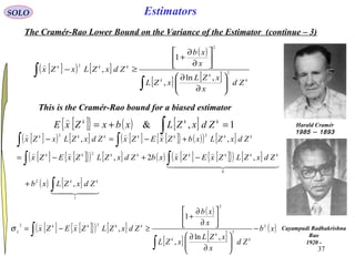 37
EstimatorsSOLO
The Cramér-Rao Lower Bound on the Variance of the Estimator (continue – 3)
[ ]( ) [ ]
( )
[ ] [ ]
∫
∫






∂
∂






∂
∂
+
≥−
k
k
k
kkk
Zd
x
xZL
xZL
x
xb
ZdxZLxZx 2
2
2
,ln
,
1
,

This is the Cramér-Rao bound for a biased estimator
Harald Cramér
1893–1985
Cayampudi Radhakrishna
Rao
1920 -
[ ]{ } ( ) [ ] 1,& =+= ∫
kkk
ZdxZLxbxZxE

[ ]( ) [ ] [ ] [ ]{ } ( )( ) [ ]
[ ] [ ]{ }( ) [ ] ( ) [ ] [ ]{ }( ) [ ]
( ) [ ]
  
  


1
2
0
2
22
,
,2,
,,
∫
∫∫
∫∫
+
−+−=
+−=−
kk
kkkkkkkk
kkkkkkk
ZdxZLxb
ZdxZLZxEZxxbZdxZLZxEZx
ZdxZLxbZxEZxZdxZLxZx
[ ] [ ]{ }( ) [ ]
( )
[ ] [ ]
( )xb
Zd
x
xZL
xZL
x
xb
ZdxZLZxEZx
k
k
k
kkkk
x
2
2
2
22
,ln
,
1
, −






∂
∂






∂
∂
+
≥−=
∫
∫

σ
 