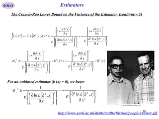 39
Estimators
[ ]( ) [ ]
( )
[ ]
( )
[ ]






∂
∂






∂
∂
+
−=














∂
∂






∂
∂
+
≥−∫
2
2
2
2
2
2
,ln
1
,ln
1
,
x
xZL
E
x
xb
x
xZL
E
x
xb
ZdxZLxZx kk
kkk
SOLO
The Cramér-Rao Lower Bound on the Variance of the Estimator (continue – 5)
( )
[ ]
( )
( )
[ ]
( )xb
x
xZL
E
x
xb
xb
x
xZL
E
x
xb
k
k
x
2
2
2
2
2
2
2
2
,ln
1
,ln
1
−






∂
∂






∂
∂
+
−=−














∂
∂






∂
∂
+
≥σ
For an unbiased estimator (b (x) = 0), we have:
[ ] [ ]






∂
∂
−=














∂
∂
≥
2
22
2
,ln
1
,ln
1
x
xZL
E
x
xZL
E
k
k
x
σ
http://www.york.ac.uk/depts/maths/histstat/people/cramer.gif
 