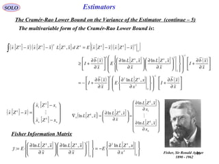 40
Estimators
[ ]( ) [ ]( ) [ ] [ ]( ) [ ]( ){ }
( ) [ ] [ ] ( )
( ) [ ] ( )






∂
∂
+
















∂
∂






∂
∂
+−=






∂
∂
+






















∂
∂






∂
∂






∂
∂
+≥
−−=−−
−
−
∫
x
xb
I
x
xZL
E
x
xb
I
x
xb
I
x
xZL
x
xZL
E
x
xb
I
xZxxZxEZdxZLxZxxZx
x
k
T
x
T
kk
T
x
TkkkkTkk
1
2
2
1
,ln
,ln,ln
,

SOLO
The Cramér-Rao Lower Bound on the Variance of the Estimator (continue – 5)
The multivariable form of the Cramér-Rao Lower Bound is:
[ ]( )
[ ]
[ ] 









−
−
=−
n
k
n
k
k
xZx
xZx
xZx




11
[ ]( ) [ ]
[ ]
[ ]
















∂
∂
∂
∂
=





∂
∂
=∇
n
k
k
k
k
x
x
xZL
x
xZL
x
xZL
xZL
,ln
,ln
,ln
,ln
1

Fisher Information Matrix
[ ] [ ] [ ]








∂
∂
−=














∂
∂






∂
∂
=
x
k
x
T
kk
x
xZL
E
x
xZL
x
xZL
E 2
2
,ln,ln,ln
:J
Fisher, Sir Ronald Aylmer
1890 - 1962
 