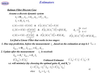 42
Estimators
( ) ( ) ( ){ } ( ) ( ){ } ( )kPkekeEkxEkxke x
T
xxx =−= &:
kkkk
kkkkkkk
vxHz
wuGxx
+=
Γ++Φ= −−−−−− 111111
SOLO
Kalman Filter Discrete Case
Assume a discrete dynamic system
( ) ( ) ( ){ } ( ) ( ){ } ( ) lk
T
www kQlekeEkwEkwke ,
0
&: δ=−=

kkkkkkk zKxKx += −1||
ˆ'ˆ
( ) ( ) ( ){ } ( ) ( ){ } ( ) lk
T
vvv kRlekeEkvEkvke ,
0
&: δ=−=
 ( ) ( ){ } ( ) 1, −= lk
T
vw kMlekeE δ
Let find a Linear Filter that works in two stages:
s.t. will minimize (by choosing the optimal gains Kk and Kk’ )
( ) ( ){ } { }
kkkkk
kk
T
kkkkk
T
kkkk
xxxwhere
xxExxxxEJ
−=
=−−=
||
||||
ˆ:~
~~ˆˆ
{ } { }kkk xExE =|
ˆ Unbiased Estimator { } { } { } { }0ˆ~
|| =−= kkkkk xExExE



=
≠
=
lk
lk
lk
1
0
,δ
111|111|
ˆˆ −−−−−− +Φ= kkkkkkk uGxx
kz1. One step prediction, before the measurement ,based on the estimation at step k-1 :1|
ˆ −kkx
2. Update after the measurement is received:kz
 