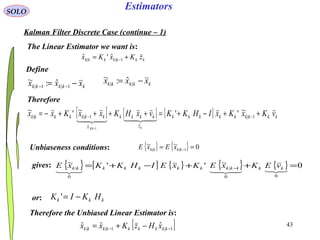 43
Estimators
kkkkk xxx −= −− 1|1|
ˆ:~
kkkkkkk zKxKx += −1||
ˆ'ˆ
SOLO
Kalman Filter Discrete Case (continue – 1)
Define
kkkkk xxx −= ||
ˆ:~
The Linear Estimator we want is:
Therefore
[ ] [ ] [ ] kkkkkkkkk
z
kkkk
x
kkkkkkk vKxKxIHKKvxHKxxKxx
kkk
++−+=++++−= −−
−
1|
ˆ
1||
~''~'~
1|

Unbiaseness conditions: { } { } 0~~
1|| == −kkkk xExE
gives: { } [ ] { } { } { } 0~''~
00
1|
0
| =++−+= −
 kkkkkkkkkkk vEKxEKxEIHKKxE
or: kkk HKIK −='
Therefore the Unbiased Linear Estimator is:
[ ]1|1||
ˆˆˆ −− −+= kkkkkkkkk xHzKxx
 