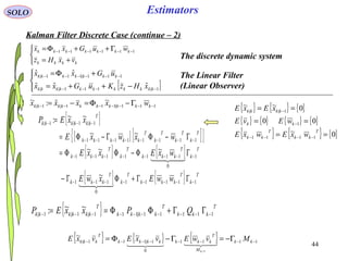44
Estimators



+=
Γ++Φ= −−−−−−
kkkk
kkkkkkk
vxHz
wuGxx 111111
SOLO
Kalman Filter Discrete Case (continue – 2)
The discrete dynamic system
The Linear Filter
(Linear Observer)[ ]



−++=
+Φ=
−−−−
−−−−−−
1|111||
111|111|
ˆˆˆ
ˆˆ
kkkkkkkkkkk
kkkkkkk
xHzKuGxx
uGxx
111|111|1|
~ˆ:~
−−−−−−− Γ−Φ=−= kkkkkkkkkk wxxxx
{ } T
kkk
T
kkkk
T
kkkkkk QPxxEP 11111|111|1|1|
~~: −−−−−−−−−− ΓΓ+ΦΦ==
{ } { } { }
{ } { } { } { }
{ } { } { }0~
00
0~~
1111
1
1||
==
==
==
−−−−
−
−
T
kk
T
kk
kk
kkkk
wxEwxE
wEvE
xExE
{ }
[ ] [ ]{ }
{ } { }
{ } { } T
k
T
kkk
T
k
T
kkk
T
k
T
kkk
T
k
T
kkk
T
k
T
k
T
k
T
kkkkk
T
kkkkkk
wwExwE
wxExxE
wxwxE
xxEP
11111
0
111
1
0
1111111
11111111
1|1|1|
~
~~~
~~
~~:
−−−−−−−−
−−−−−−−−
−−−−−−−−
−−−
ΓΓ+ΦΓ−
ΓΦ−ΦΦ=
Γ−ΦΓ−Φ=
=


{ } { } { } 1111
0
1|111|
1
~~
−−−−−−−− Γ−=Γ−Φ=
−
kk
M
T
kkkkkkk
T
kkk MvwEvxEvxE
k

 