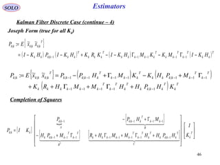 46
EstimatorsSOLO
Kalman Filter Discrete Case (continue – 4)
{ }
( ) ( ) ( ) ( )T
kk
T
k
T
kk
T
kkkkk
T
kkk
T
kkkkkk
T
kkkkkk
HKIMKKMHKIKRKHKIPHKI
xxEP
−Γ−Γ−−+−−=
=
−−−−− 11111|
|||
~~:
{ } ( ) ( )
( ) T
k
T
kkkk
T
k
T
k
T
kkkkkk
T
k
T
kkkkk
T
kkk
T
kkkkk
T
kkkkkk
KHPHHMMHRK
MPHKKMHPPxxEP
1|1111
111|111|1||||
~~:
−−−−−
−−−−−−−
+Γ+Γ++
Γ+−Γ+−==
Completion of Squares
[ ]

[ ]
[ ] [ ] 

















+Γ+Γ+Γ+−
Γ+−
=
−−−−−−−−
−−−−
T
k
C
T
kkkk
T
k
T
k
T
kkkkk
B
T
k
T
kkkk
B
kk
T
kkk
A
kk
kkk
K
I
HPHHMMHRMPH
MHPP
KIP
T
    
  
1|1111111|
111|1|
|
Joseph Form (true for all Kk)
 
