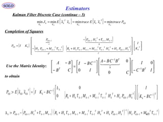47
Estimators
{ } { } kk
K
T
kk
K
k
T
k
K
k
K
PtracexxEtracexxEJ
kkkk
|min~~min~~minmin ===
SOLO
Kalman Filter Discrete Case (continue – 5)
Completion of Squares
Use the Matrix Identity: 





−






 −





 −
=





−
−
−
∆
−
−
IBC
I
C
BCBA
I
CBI
CB
BA
T
T
T 1
1
1
0
0
0
0

{ } [ ] [ ] ( ) 







−







+Γ+Γ+
∆
−== −
−−−−−
−
T
k
T
kkkk
T
k
T
k
T
kkkkk
k
k
T
kkkkkk
CBK
I
HPHHMMHR
CBKIxxEP 1
1|1111
1
|||
0
0
~~:
to obtain
( ) ( ) ( )T
k
T
kkkk
T
kkkk
T
k
T
k
T
kkkkkkk
T
kkkkkk MPHHPHHMMHRMHPP 111|
1
1|1111111|1|: −−−
−
−−−−−−−−− Γ++Γ+Γ+Γ+−=∆
[ ]

[ ]
[ ] [ ] 

















+Γ+Γ+Γ+−
Γ+−
=
−−−−−−−−
−−−−
T
k
C
T
kkkk
T
k
T
k
T
kkkkk
B
T
k
T
kkkk
B
kk
T
kkk
A
kk
kkk
K
I
HPHHMMHRMPH
MHPP
KIP
T
    
  
1|1111111|
111|1|
|
 