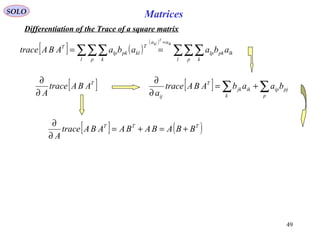 49
MatricesSOLO
Differentiation of the Trace of a square matrix
[ ] ( )
( )
∑∑∑∑∑∑
=
==
l p k
lkpklp
aa
l p k
T
klpklp
T
abaabaABAtrace
lk
T
kl
[ ]T
ABAtrace
A∂
∂
[ ] ∑∑ +=
∂
∂
p
pjip
k
ikjk
T
ij
baabABAtrace
a
[ ] ( )TTT
BBABABAABAtrace
A
+=+=
∂
∂
 