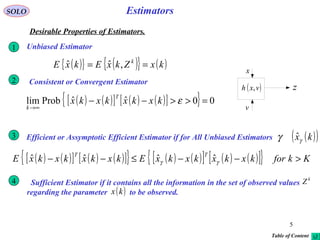 5
Estimators
v
( )vxh , z
x
SOLO
Desirable Properties of Estimators.
( ){ } ( ){ } ( )kxZkxEkxE k
== ,ˆˆ
Unbiased Estimator1
Consistent or Convergent Estimator2
( ) ( )[ ] ( ) ( )[ ]{ } 00ˆˆProblim =>>−−
∞→
εkxkxkxkx
T
k
( ) ( )[ ] ( ) ( )[ ]{ } ( ) ( )[ ] ( ) ( )[ ]{ } KkforkxkxkxkxEkxkxkxkxE
TT
>−−≤−− γγ ˆˆˆˆ
Efficient or Assymptotic Efficient Estimator if for All Unbiased Estimators3 ( )( )kxγγ ˆ
Sufficient Estimator if it contains all the information in the set of observed values
regarding the parameter to be observed.
4 k
Z
( )kx
Table of Content
 