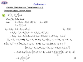 52
Estimators
SOLO
Kalman Filter Discrete Case (continue – 9)
Properties of the Kalman Filter
{ } 0~ˆ || =
T
kkkk xxE
Proof (by induction):
( )
1111
00000001 0
vxHz
xxwuGxx
+=
=Γ++Φ=k=1:
( ) { }
( )
( )0010|00110010010011000|00
0010|0011111000|00
00|00|1111000|001|1
ˆˆ
ˆˆ
ˆˆˆˆ
uGHxHvwHuGHxHKuGx
uGHxHvxHKuGx
xExxHzKuGxx
−Φ−+Γ++Φ++Φ=
−Φ−+++Φ=
=−++Φ=
( ) 1100110|00110|0011|11|1
~~ˆ~ vKwIHKxHKxxxx +Γ−+Φ−Φ=−=
{ } ( )[ ]{ 100110|001000|001|11|1
~ˆ~ˆ vwHKxKuGxExxE
T
+Γ+Φ−+Φ=
( )[ ] }T
vKwIHKxHKx 1100110|00110|00
~~ +Γ−+Φ−Φ
{ }( ) { } ( )
{ } T
R
T
TTT
Q
TTT
P
T
KvvEK
IKHwwEHKHKIxxEHK
1111
110000110110|00|0011
1
00|0
~~


+
−ΓΓ+Φ−Φ−=
1
 