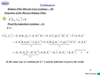 53
Estimators
SOLO
Kalman Filter Discrete Case (continue – 10)
Properties of the Discrete Kalman Filter
{ } 0~ˆ || =
T
kkkk xxE
Proof (by induction) (continue – 1):
k=1 :
{ } ( ) ( ) TTTTTTT
KRKIKHQHKHKIPHKxxE 11111000110110|00111|11|1
~ˆ +−ΓΓ+Φ−Φ−=
1
( ) ( ) TTT
P
TT
P
TT
KRKKHQPHKQPHK 1111100000|001100000|0011
0|10|1
+ΓΓ+ΦΦ+ΓΓ+ΦΦ−=
    
[ ] [ ] 0
1
111|11
1|1
111|111111110|111
−
=
=+−=+−−=
RHPK
TTT
P
TT
T
T
KRPHKKRKKHIPHK
  
In the same way we continue for k > 1 and by induction we prove the result.
Table of Content
 