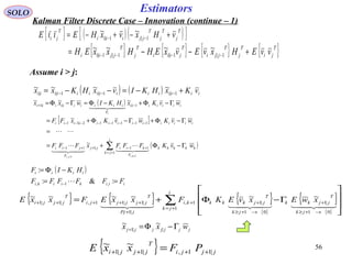 56
Estimators
( )
[ ]
( )∑+=
+−++−
−−−−−−−−
−+
Γ−Φ+=
=
Γ−Φ+Γ−Φ+=
Γ−Φ+−Φ=Γ−Φ=
++
i
jk
kkkkk
F
kiijj
F
jii
iiiiiiiiiiiiii
iiiiiii
F
iiiiiiiiii
wvKFFFxFFF
wvKwvKxFF
wvKxHKIwxx
kiji
i
1
11|111
111112|11
1|||1
1,1,
~
~
~~~





  
SOLO
Kalman Filter Discrete Case – Innovation (continue – 1)
Assume i > j:
{ } { } { }
{ }
{ }
{ }
∑+=
→+≥
+
→+≥
++
+
+++++








Γ−Φ+=
i
jk
jk
T
jjkk
jk
T
jjkkkki
jPj
T
jjjjji
T
jjji xwExvEKFxxEFxxE
1
01
|1
01
|11,
|1
|1|11,|1|1
~~~~~~
  
( )
iiikiiki
iiii
FFFFFF
HKIF
==
−Φ=
− :&:
:
,1, 
( ) ( ) iiiiiiiiiiiiiii vKxHKIvxHKxx +−=−−= −−− 1|1|1||
~~~~
{ } ( )( ){ }T
j
T
j
T
jjiiii
T
ji vHxvxHEE +−+−= −− 1|1|
~~ιι
{ } { } { } { }T
ji
T
j
T
jji
T
jiii
T
j
T
jjiii vvEHxvEvxEHHxxEH +−−= −−−− 1|1|1|1|
~~~~
jjjjjjj wxx Γ−Φ=+ ||1
~~
{ } jjji
T
jjji PFxxE |11,|1|1
~~
++++ =
 