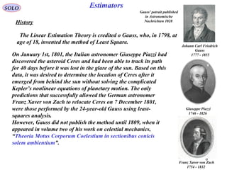 6
EstimatorsSOLO
History
The Linear Estimation Theory is credited o Gauss, who, in 1798, at
age of 18, invented the method of Least Square.
On January 1st, 1801, the Italian astronomer Giuseppe Piazzi had
discovered the asteroid Ceres and had been able to track its path
for 40 days before it was lost in the glare of the sun. Based on this
data, it was desired to determine the location of Ceres after it
emerged from behind the sun without solving the complicated
Kepler’s nonlinear equations of planetary motion. The only
predictions that successfully allowed the German astronomer
Franz Xaver von Zach to relocate Ceres on 7 December 1801,
were those performed by the 24-year-old Gauss using least-
squares analysis.
However, Gauss did not publish the method until 1809, when it
appeared in volume two of his work on celestial mechanics,
“Theoria Motus Corporum Coelestium in sectionibus conicis
solem ambientium”.
Giuseppe Piazzi
1746 - 1826
Franz Xaver von Zach
1754 - 1832
Gauss' potrait published
in Astronomische
Nachrichten 1828
Johann Carl Friedrich
Gauss
1777 - 1855
 