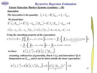 61
1|1| ˆˆ: −− −=−= kkkkkkkk zzxHzi
Recursive Bayesian EstimationSOLO
Linear Gaussian Markov Systems (continue – 18)
Innovation
The innovation is the quantity:
We found that:
{ } ( ){ } { } 0ˆ||ˆ| 1|1:11:11|1:1 =−=−= −−−−− kkkkkkkkkk zZzEZzzEZiE
[ ][ ]{ } { } k
T
kkkkkk
T
kkk
T
kkkkkk SHPHRZiiEZzzzzE =+==−− −−−−− :ˆˆ 1|1:11:11|1|
Using the smoothing property of the expectation:
{ }{ } ( ) ( ) ( ) ( )
( )
( ) ( ) { }xEdxxpxdxdyyxpx
dxdyypyxpxdyypdxyxpxyxEE
x
X
x y
YX
x y
yxp
YYX
y
Y
x
YX
YX
==








=










=





=
∫∫ ∫
∫ ∫∫ ∫
∞+
−∞=
∞+
−∞=
∞+
−∞=
∞+
−∞=
∞+
−∞=
∞+
−∞=
∞+
−∞=
,
||
,
,
||
,
  
{ } { }{ }1:1 −= k
T
jk
T
jk ZiiEEiiEwe have:
Assuming, without loss of generality, that k-1 ≥ j, and innovation I (j) is
Independent on Z1:k-1, and it can be taken outside the inner expectation:
{ } { }{ } { } 0
0
1:11:1 =








== −−
T
jkkk
T
jk
T
jk iZiEEZiiEEiiE

 