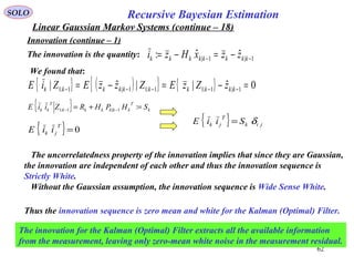 62
1|1| ˆˆ: −− −=−= kkkkkkkk zzxHzi
Recursive Bayesian EstimationSOLO
Linear Gaussian Markov Systems (continue – 18)
Innovation (continue – 1)
The innovation is the quantity:
We found that:
{ } ( ){ } { } 0ˆ||ˆ| 1|1:11:11|1:1 =−=−= −−−−− kkkkkkkkkk zZzEZzzEZiE
{ } k
T
kkkkkk
T
kk SHPHRZiiE =+= −− :1|1:1
{ } 0=
T
jk iiE
{ } jik
T
jk SiiE δ=
The uncorrelatedness property of the innovation implies that since they are Gaussian,
the innovation are independent of each other and thus the innovation sequence is
Strictly White.
Without the Gaussian assumption, the innovation sequence is Wide Sense White.
Thus the innovation sequence is zero mean and white for the Kalman (Optimal) Filter.
The innovation for the Kalman (Optimal) Filter extracts all the available information
from the measurement, leaving only zero-mean white noise in the measurement residual.
 