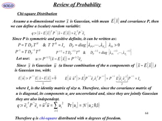 64
SOLO Review of Probability
Chi-square Distribution
{ }( ) { }( ) x
T
x
T
ePexExPxExq
11
:
−−
=−−=
Assume a n-dimensional vector is Gaussian, with mean and covariance P, then
we can define a (scalar) random variable:
x { }xE
Since P is symmetric and positive definite, it can be written as:
{ } 0,,& 1 >=== PiPPPn
HH
P n
diagDITTTDTP λλλ 
H
P TDTP
11 −−
= { }2/12/1
1
2/12/12/1
,,&
−−−−−
== nPPP
H
P diagDTDTP λλ 
Since is Gaussian (a linear combination of the n components of )
is Gaussian too, with:
x u { }( )xEx −
{ } { }{ } 0:
0
2/1
=−=
−

xExEPuE { } { } { } n
P
T
xx
T
xx
T
IPeeEPPeePEuuE ===
−−−− 2/12/12/12/1
:

where In is the identity matrix of size n. Therefore, since the covariance matrix of
u is diagonal, its components ui are uncorrelated and, since they are jointly Gaussian
they are also independent.
{ } ( )1,0;Pr:
1
21
ii
n
i
i
T
x
T
x uuuuuePeq N==== ∑=
−
Therefore q is chi-square distributed with n degrees of freedom.
Let use: { }( ) xePxExPu 2/12/1
: −−
=−=
 