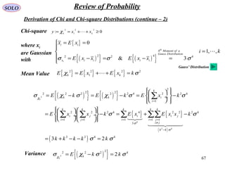 67
SOLO Review of Probability
Derivation of Chi and Chi-square Distributions (continue – 2)
Chi-square 0:
22
1
2
≥++== kk
xxy χ
Mean Value { } { } { }2 2 2 2
1k kE E x E x kχ σ= + + =
{ }
( ){ } ( ){ }
4
2 42 2 4
0
1, ,
& 3
th
i
i i
Moment of a
Gauss Distribution
x i i i i
x E x
i k
E x x E x xσ σ σ
 = =

=
 = − = − =


( ){ } ( ){ }
{ } { }
( )
( )
2
4
2 4
2
2 22 2 2 2 2 4 2 2 4
1
2 2 2 4 4 2 2 2 4
1 1 1 1 1
3
2 2 4 4
3 2
k
k
k k i
i
k k k k k
i j i i j
i j i i j
i j
k k
E k E k E x k
E x x k E x E x x k
k k k k k
χ
σ
σ
σ χ σ χ σ σ
σ σ
σ σ
=
= = = = =
≠
−
   
= − = − = −  ÷
   
    
= − = + −  ÷ ÷
    
= + − − =
∑
∑ ∑ ∑ ∑∑

Variance ( ){ }2
22 2 2 4
2
k
kE k kχ
σ χ σ σ= − =
where xi
are Gaussian
with
Gauss’ Distribution
 