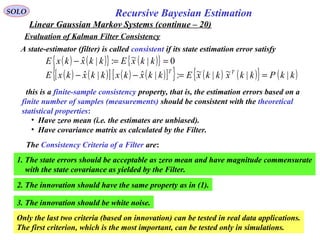 71
Recursive Bayesian EstimationSOLO
Linear Gaussian Markov Systems (continue – 20)
Evaluation of Kalman Filter Consistency
A state-estimator (filter) is called consistent if its state estimation error satisfy
( ) ( ){ } ( ){ } 0|~:|ˆ ==− kkxEkkxkxE
( ) ( )[ ] ( ) ( )[ ]{ } ( ) ( ){ } ( )kkPkkxkkxEkkxkxkkxkxE TT
||~|~:|ˆ|ˆ ==−−
this is a finite-sample consistency property, that is, the estimation errors based on a
finite number of samples (measurements) should be consistent with the theoretical
statistical properties:
• Have zero mean (i.e. the estimates are unbiased).
• Have covariance matrix as calculated by the Filter.
The Consistency Criteria of a Filter are:
1. The state errors should be acceptable as zero mean and have magnitude commensurate
with the state covariance as yielded by the Filter.
2. The innovation should have the same property as in (1).
3. The innovation should be white noise.
Only the last two criteria (based on innovation) can be tested in real data applications.
The first criterion, which is the most important, can be tested only in simulations.
 