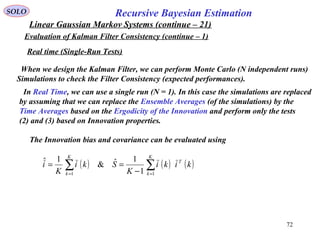 72
Recursive Bayesian EstimationSOLO
Linear Gaussian Markov Systems (continue – 21)
Evaluation of Kalman Filter Consistency (continue – 1)
When we design the Kalman Filter, we can perform Monte Carlo (N independent runs)
Simulations to check the Filter Consistency (expected performances).
Real time (Single-Run Tests)
In Real Time, we can use a single run (N = 1). In this case the simulations are replaced
by assuming that we can replace the Ensemble Averages (of the simulations) by the
Time Averages based on the Ergodicity of the Innovation and perform only the tests
(2) and (3) based on Innovation properties.
The Innovation bias and covariance can be evaluated using
( ) ( ) ( )∑∑ == −
==
K
k
T
K
k
kiki
K
Ski
K
i
11 1
1ˆ&
1ˆ
 