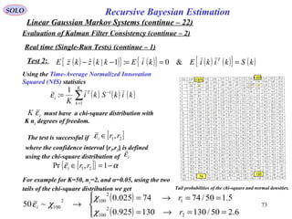 73
Recursive Bayesian EstimationSOLO
Linear Gaussian Markov Systems (continue – 22)
Evaluation of Kalman Filter Consistency (continue – 2)
Real time (Single-Run Tests) (continue – 1)
Test 2: ( ) ( ){ } ( ){ } ( ) ( ){ } ( )kSkikiEkiEkkzkzE T
===−− &0:1|ˆ
Using the Time-Average Normalized Innovation
Squared (NIS) statistics
( ) ( ) ( )∑=
−
=
K
k
T
i kikSki
K 1
11
:ε
must have a chi-square distribution with
K nz degrees of freedom.
iK ε
Tail probabilities of the chi-square and normal densities.
The test is successful if [ ]21,rri ∈ε
where the confidence interval [r1,r2] is defined
using the chi-square distribution of iε
[ ]{ } αε −=∈ 1,Pr 21 rri
For example for K=50, nz=2, and α=0.05, using the two
tails of the chi-square distribution we get
( )
( )



==→=
==→=
→
6.250/130130925.0
5.150/7474025.0
~50
2
2
100
1
2
1002
100
r
r
i
χ
χ
χε
.0 975
.0 025
74
130
 