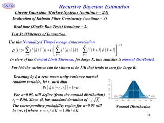 74
Recursive Bayesian EstimationSOLO
Linear Gaussian Markov Systems (continue – 23)
Evaluation of Kalman Filter Consistency (continue – 3)
Real time (Single-Run Tests) (continue – 2)
Test 3: Whiteness of Innovation
Use the Normalized Time-Average Autocorrelation
( ) ( ) ( ) ( ) ( ) ( ) ( )
2/1
111
:
−
===






+++= ∑∑∑
K
k
T
K
k
T
K
k
T
i lkilkikikilkikilρ
In view of the Central Limit Theorem, for large K, this statistics is normal distributed.
For l≠0 the variance can be shown to be 1/K that tends to zero for large K.
Denoting by ξ a zero-mean unity-variance normal
random variable, let r1 such that
[ ]{ } αξ −=−∈ 1,Pr 11 rr
For α=0.05, will define (from the normal distribution)
r1 = 1.96. Since has standard deviation of
The corresponding probability region for α=0.05 will
be [-r, r] where
iρ K/1
KKrr /96.1/1 ==
Normal Distribution
 