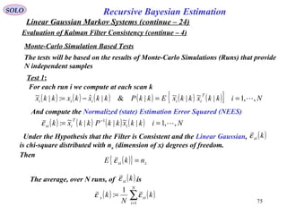 75
Recursive Bayesian EstimationSOLO
Linear Gaussian Markov Systems (continue – 24)
Evaluation of Kalman Filter Consistency (continue – 4)
Monte-Carlo Simulation Based Tests
The tests will be based on the results of Monte-Carlo Simulations (Runs) that provide
N independent samples
( ) ( ) ( ) ( ) ( ) ( ){ } NikkxkkxEkkPkkxkxkkx
T
iiiii ,,1|~|~|&|ˆ:|~ ==−=
Test 1:
For each run i we compute at each scan k
And compute the Normalized (state) Estimation Error Squared (NEES)
( ) ( ) ( ) ( ) NikkxkkPkkxk i
T
ixi ,,1|~||~: 1
== −
ε
Under the Hypothesis that the Filter is Consistent and the Linear Gaussian,
is chi-square distributed with nx (dimension of x) degrees of freedom.
Then
( )kxiε
( ){ } xxi nkE =ε
The average, over N runs, of is( )kxiε
( ) ( )∑=
=
N
i
xix k
N
k
1
1
: εε
 