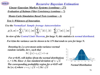 78
Recursive Bayesian EstimationSOLO
Linear Gaussian Markov Systems (continue – 27)
Evaluation of Kalman Filter Consistency (continue – 7)
Test 3: Whiteness of Innovation
Use the Normalized Sample Average Autocorrelation
( ) ( ) ( ) ( ) ( ) ( ) ( )
2/1
111
:,
−
===






= ∑∑∑
N
j
j
T
j
N
j
j
T
j
N
j
j
T
ji mimikikimikimkρ
In view of the Central Limit Theorem, for large N, this statistics is normal distributed.
For k≠m the variance can be shown to be 1/N that tends to zero for large N.
Denoting by ξ a zero-mean unity-variance normal
random variable, let r1 such that
[ ]{ } αξ −=−∈ 1,Pr 11 rr
For α=0.05, will define (from the normal distribution)
r1 = 1.96. Since has standard deviation of
The corresponding probability region for α=0.05 will
be [-r, r] where
iρ N/1
NNrr /96.1/1 ==
Normal Distribution
Monte-Carlo Simulation Based Tests (continue – 3)
 