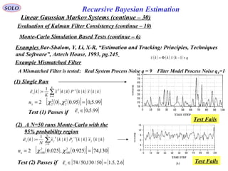 81
Recursive Bayesian EstimationSOLO
Linear Gaussian Markov Systems (continue – 30)
Evaluation of Kalman Filter Consistency (continue – 10)
Examples Bar-Shalom, Y, Li, X-R, “Estimation and Tracking: Principles, Techniques
and Software”, Artech House, 1993, pg.245
Monte-Carlo Simulation Based Tests (continue – 6)
Example Mismatched Filter
A Mismatched Filter is tested: Real System Process Noise q = 9 Filter Model Process Noise qF=1
( ) ( ) ( ) ( )∑=
−
=
K
k
T
x kkxkkPkkx
K
k
1
1
|~||~1
:ε
( ) ( ) ( ) qkxkkx +−Φ= 1
(1) Single Run
(2) A N=50 runs Monte-Carlo with the
95% probability region
( ) ( ) ( ) ( )∑=
−
=
N
j
jj
T
jx kkxkkPkkx
N
k
1
1
|~||~1
:ε
[ ] [ ]6.2,5.150/130,50/74 =∈xεTest (2) Passes if
( ) ( )[ ] [ ]130,74925.0,025.02 2
100
2
100 == χχxn
Test Fails
Test Fails
[ ]99.5,0∈xεTest (1) Passes if
( ) ( )[ ] [ ]99.5,095.0,02 2
2
2
2 == χχxn
 