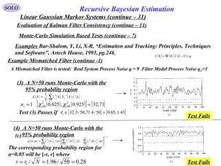 82
Recursive Bayesian EstimationSOLO
Linear Gaussian Markov Systems (continue – 31)
Evaluation of Kalman Filter Consistency (continue – 11)
Examples Bar-Shalom, Y, Li, X-R, “Estimation and Tracking: Principles, Techniques
and Software”, Artech House, 1993, pg.246
Monte-Carlo Simulation Based Tests (continue – 7)
Example Mismatched Filter (continue -1)
A Mismatched Filter is tested: Real System Process Noise q = 9 Filter Model Process Noise qF=1
( ) ( ) ( ) qkxkkx +−Φ= 1
(3) A N=50 runs Monte-Carlo with the
95% probability region
(4) A N=50 runs Monte-Carlo with the
95% probability region
( ) ( ) ( ) ( )∑=
−
=
N
j
jj
T
ji kikSki
N
k
1
11
:ε
[ ] [ ]43.1,65.050/4.71,50/3.32 =∈iεTest (3) Passes if
( ) ( )[ ] [ ]71,32925.0,025.01 2
100
2
100 == χχzn
( ) ( ) ( ) ( ) ( ) ( ) ( )
2/1
111
:,
−
===






= ∑∑∑
N
j
j
T
j
N
j
j
T
j
N
j
j
T
ji mimikikimikimkρ
(c)
The corresponding probability region for
α=0.05 will be [-r, r] where
28.050/96.1/1 === Nrr
Test Fails
Test Fails
 