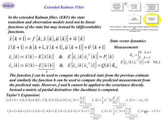 83
Extended Kalman Filter
Sensor Data
Processing and
Measurement
Formation
Observation -
to - Track
Association
Input
Data Track Maintenance
( Initialization,
Confirmation
and Deletion)
Filtering and
Prediction
Gating
Computations
Samuel S. Blackman, " Multiple-Target Tracking with Radar Applications", Artech House,
1986
Samuel S. Blackman, Robert Popoli, " Design and Analysis of Modern Tracking Systems",
Artech House, 1999
SOLO
In the extended Kalman filter, (EKF) the state
transition and observation models need not be linear
functions of the state but may instead be (differentiable)
functions.
( ) ( ) ( )[ ] ( )kwkukxkfkx +=+ ,,1
( ) ( ) ( )[ ] ( )11,1,11 +++++=+ kkukxkhkz ν
State vector dynamics
Measurements
( ) ( ) ( ){ } ( ) ( ){ } ( )kPkekeEkxEkxke x
T
xxx =−= &:
( ) ( ) ( ){ } ( ) ( ){ } ( ) lk
T
www kQlekeEkwEkwke ,
0
&: δ=−=

( ) ( ){ } lklekeE
T
vw ,0 ∀=



=
≠
=
lk
lk
lk
1
0
,δ
The function f can be used to compute the predicted state from the previous estimate
and similarly the function h can be used to compute the predicted measurement from
the predicted state. However, f and h cannot be applied to the covariance directly.
Instead a matrix of partial derivatives (the Jacobian) is computed.
( ) ( ) ( )[ ] ( ){ } ( )[ ] ( )
( ){ }
( ) ( )
( ){ }
( ) ( )keke
x
f
keke
x
f
kekukxEkfkukxkfke wx
Hessian
kxE
T
xx
Jacobian
kxE
wx ++
∂
∂
+
∂
∂
=+−=+ 

2
2
2
1
,,,,1
( ) ( ) ( )[ ] ( ){ } ( )[ ] ( )
( ){ }
( ) ( )
( ){ }
( ) ( 111
2
1
111,1,11,1,11
1
2
2
1
++++
∂
∂
+++
∂
∂
=+++++−+++=+
++
kke
x
h
keke
x
h
kkukxEkhkukxkhke x
Hessian
kxE
T
xx
Jacobian
kxE
z νν 

Taylor’s Expansion:
 