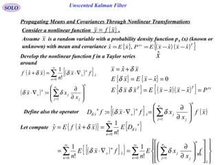 88
Unscented Kalman FilterSOLO
( ) ( )[ ]
( )
n
n
j j
j
n
x
n
x
n
x
x
x
xx
fx
n
xxf








∂
∂
=∇⋅
∇⋅=+
∑
∑
=
∞
=
1
0
ˆ
:
!
1
ˆ
δδ
δδ
Develop the nonlinear function f in a Taylor series
around
xˆ
Define also the operator ( )[ ] ( )xf
x
xfxfD
n
n
j j
jx
n
x
n
x
x








∂
∂
=∇⋅= ∑=1
: δδδ
Propagating Means and Covariances Through Nonlinear Transformations
Consider a nonlinear function .( )xfy =
Let compute
Assume is a random variable with a probability density function pX (x) (known or
unknown) with mean and covariance
x
{ } ( ) ( ){ }Txx
xxxxEPxEx ˆˆ,ˆ −−==
( ){ } { }
( )[ ]{ } ∑ ∑∑
∑
∞
= =
∞
=
∞
=
























∂
∂
=∇⋅=
=+=
0
ˆ
10
ˆ
0
!
1
!
1
!
1
ˆˆ
n
x
n
n
j j
j
n
x
n
x
n
n
x
f
x
xE
n
fxE
n
DE
n
xxfEy
x
δδ
δ δ
{ } { }
{ } ( )( ){ } xxTT
PxxxxExxE
xxExE
xxx
=−−=
=−=
+=
ˆˆ
0ˆ
ˆ
δδ
δ
δ
 