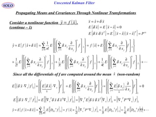 89
Unscented Kalman Filter
SOLO
Propagating Means and Covariances Through Nonlinear Transformations
Consider a nonlinear function .
(continue – 1)
( )xfy =
{ } { }
{ } ( )( ){ } xxTT
PxxxxExxE
xxExE
xxx
=−−=
=−=
+=
ˆˆ
0ˆ
ˆ
δδ
δ
δ
( ){ } ( )
+
























∂
∂
+
























∂
∂
+
























∂
∂
+
























∂
∂
+=
























∂
∂
=+=
∑∑∑
∑∑ ∑
===
=
∞
= =
x
n
j j
jx
n
j j
jx
n
j j
j
x
n
j j
j
n
x
n
n
j j
j
f
x
xEf
x
xEf
x
xE
f
x
xExff
x
xE
n
xxfEy
xxx
xx
ˆ
4
1
ˆ
3
1
ˆ
2
1
ˆ
10
ˆ
1
!4
1
!3
1
!2
1
ˆ
!
1
ˆˆ
δδδ
δδδ
Since all the differentials of f are computed around the mean (non-random)xˆ
( )[ ]{ } ( )[ ]{ } { }( )[ ] ( )[ ]xx
xxT
xxx
TT
xxx
TT
xxx fPfxxEfxxEfxE ˆˆˆˆ
2
∇∇=∇∇=∇∇=∇⋅ δδδδδ
( )[ ]{ } { } { } 0
ˆ
1
0ˆ
1
ˆ0
ˆ =
















∂
∂
=
























∂
∂
=
















∇⋅=∇⋅ ∑∑ ==
x
n
j j
j
x
n
j j
j
x
xxx f
x
xEf
x
xEfxEfxE
xx

δδδδ
( ){ } [ ]{ } ( ) ( )[ ] [ ]{ } [ ]{ } +++∇∇+==+= ∑
∞
=
xxxxxx
xxT
x
n
x
n
x fDEfDEfPxffDE
n
xxfEy ˆ
4
ˆ
3
ˆ
0
ˆ
!4
1
!3
1
!2
1
ˆ
!
1
ˆˆ δδδδ
 