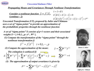 90
Simon J. Julier
Unscented Kalman FilterSOLO
Propagating Means and Covariances Through Nonlinear Transformations
Consider a nonlinear function .
(continue - 2)
( )xfy = { } { }
{ } ( )( ){ } xxTT
PxxxxExxE
xxExE
xxx
=−−=
=−=
+=
ˆˆ
0ˆ
ˆ
δδ
δ
δ
Unscented Transformation (UT), proposed by Julier and Uhlmann
uses a set of “sigma points” to provide an approximation of
the probabilistic properties through the nonlinear function
Jeffrey K. Uhlman
A set of “sigma points” S consists of p+1 vectors and their associated
weights S = { i=0,1,..,p: x(i)
, W(i)
}.
(1) Compute the transformation of the “sigma points” through the
nonlinear transformation f:
( ) ( )
( ) pixfy ii
,,1,0 ==
(2) Compute the approximation of the mean: ( ) ( )
∑=
≈
p
i
ii
yWy
0
ˆ
The estimation is unbiased if:
( ) ( ) ( ) ( )
{ } ( )
yWyyEWyWE
p
i
i
p
i
y
ii
p
i
ii
ˆˆ
00
ˆ
0
===






∑∑∑ ===

( )
1
0
=∑=
p
i
i
W
(3) The approximation of output covariance is given by
( ) ( )
( ) ( )
( )∑=
−−≈
p
i
Tiiiyy
yyyyWP
0
ˆˆ
 