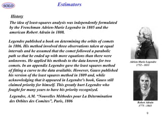 9
EstimatorsSOLO
History
Legendre published a book on determining the orbits of comets
in 1806. His method involved three observations taken at equal
intervals and he assumed that the comet followed a parabolic
path so that he ended up with more equations than there were
unknowns. He applied his methods to the data known for two
comets. In an appendix Legendre gave the least squares method
of fitting a curve to the data available. However, Gauss published
his version of the least squares method in 1809 and, while
acknowledging that it appeared in Legendre's book, Gauss still
claimed priority for himself. This greatly hurt Legendre who
fought for many years to have his priority recognized.
Adrien-Marie Legendre
1752 - 1833
The idea of least-squares analysis was independently formulated
by the Frenchman Adrien-Marie Legendre in 1805 and the
american Robert Adrain in 1808.
Robert Adrain
1775 - 1843
Legendre, A.M. “Nouvelles Méthodes pour La Détermination
des Orbites des Comètes”, Paris, 1806
 
