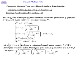 91
Unscented Kalman FilterSOLO
Propagating Means and Covariances Through Nonlinear Transformations
Consider a nonlinear function (continue – 3)( )xfy =
One set of points that satisfies the above conditions consists of a symmetric set of symmetric
p = 2nx points that lie on the covariance contour Pxx
:
th
xn
( ) ( )
( )
( )
( )
( ) ( )
( )
( ) ( )
x
x
ni
x
i
xxxni
i
xxxi
ni
nWW
nWW
P
W
n
xx
P
W
n
xx
WWxx
x
x
,,1
2/1
2/1
1
ˆ
1
ˆ
ˆ
0
0
0
0
0
00
=











−=
−=








−
−=








−
+=
==
+
+
where is the row or column of the matrix square root of nx Pxx
/(1-W0)
(the original covariance matrix Pxx
multiplied by the number of dimensions of x, nx/(1-W0)).
This implies:
( )( )i
xx
x WPn 01/ −
xxx
n
i
T
i
xxx
i
xxx
P
W
n
P
W
n
P
W
nx
01 00 111 −
=







−







−
∑=
Unscented Transformation (UT) (continue – 1)
 