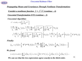 93
Unscented Kalman Filter
( ) ( ) ( ) ( )∑=




++
−
+∇∇+=
x
ii
n
i
xx
x
xxT
UT xfDxfD
n
W
xfPxfy
1
640
ˆ
!6
1
ˆ
!4
11
ˆ
2
1
ˆˆ δδ
( )
i
xxx
i
i
P
W
n
xxxx 







−
±=±=
01
ˆˆ δ
SOLO
Propagating Means and Covariances Through Nonlinear Transformations
Consider a nonlinear function (continue – 4)( )xfy =
Unscented Transformation (UT) (continue – 3)
Unscented Algorithm:
( ) ( )
( ) ( ) ( )xfPxfP
W
n
n
W
xfP
W
n
P
W
n
n
W
xfP
W
n
P
W
n
n
W
xfD
n
W
xxTxxxT
x
n
i
T
i
xxx
i
xxxT
x
n
i
T
i
xxx
i
xxxT
x
n
i
x
x
x
xx
i
ˆ
2
1
ˆ
12
11
ˆ
112
11
ˆ
112
11
ˆ
2
11
0
0
1 00
0
1 00
0
1
20
∇∇=∇





−
∇
−
=∇
















−







−
∇
−
=
∇







−







−
∇
−
=
−
∑
∑∑
=
==
δ
Finally:
We found
( ){ } [ ]{ } ( ) ( )[ ] [ ]{ } [ ]{ } +++∇∇+==+= ∑
∞
=
xxxxxx
xxT
x
n
x
n
x fDEfDEfPxffDE
n
xxfEy ˆ
4
ˆ
3
ˆ
0
ˆ
!4
1
!3
1
!2
1
ˆ
!
1
ˆˆ δδδδ
We can see that the two expressions agree exactly to the third order.
 