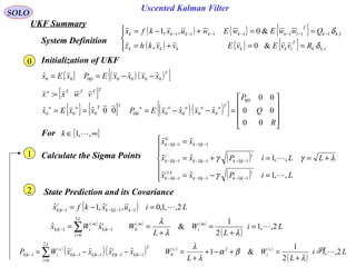 97
Uscented Kalman Filter
SOLO
UKF Summary
Initialization of UKF
{ } ( ) ( ){ }T
xxxxEPxEx 00000|000
ˆˆˆ −−==
{ } [ ] ( )( ){ }










=−−===
R
Q
P
xxxxEPxxEx
TaaaaaTTaa
00
00
00
ˆˆ00ˆˆ
0|0
00000|0000
[ ]TTTTa
vwxx =:
For { }∞∈ ,,1 k
Calculate the Sigma Points ( )
( )
λγ
γ
γ +=







=−=
=+=
=
−−−−
+
−−
−−−−−−
−−−−
L
LiPxx
LiPxx
xx
i
kkkk
Li
kk
i
kkkk
i
kk
kkkk
,,1ˆˆ
,,1ˆˆ
ˆˆ
1|11|11|1
1|11|11|1
1|1
0
1|1


State Prediction and its Covariance
System Definition
( ) { } { }
( ) { } { }



==+=
==+−= −−−−−−−
lkk
T
lkkkkk
lkk
T
lkkkkkk
RvvEvEvxkhz
QwwEwEwuxkfx
,
,1111111
&0,
&0,,1
δ
δ
( ) Liuxkfx k
i
kk
i
kk 2,,1,0,ˆ,1ˆ 11|11| =−= −−−−
( ) ( ) ( )
( )
Li
L
W
L
WxWx m
i
m
L
i
i
kk
m
ikk 2,,1
2
1
&ˆˆ 0
2
0
1|1| =
+
=
+
== ∑=
−−
λλ
λ
0
1
2
( )
( )( ) ( ) ( )
( )
Li
L
W
L
WxxxxWP c
i
c
L
i
T
kk
i
kkkk
i
kk
c
ikk 2,,1
2
1
&1ˆˆˆˆ 2
0
2
0
1|1|1|1|1| =
+
=+−+
+
=−−= ∑=
−−−−−
λ
βα
λ
λ
 