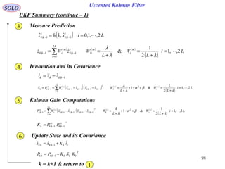98
Uscented Kalman Filter
SOLO
UKF Summary (continue – 1)
Measure Prediction
( ) Lixkhz i
kk
i
kk 2,,1,0ˆ,ˆ 1|1| == −−
( ) ( ) ( )
( )
Li
L
W
L
WzWz m
i
m
L
i
i
kk
m
ikk 2,,1
2
1
&ˆˆ 0
2
0
1|1| =
+
=
+
== ∑=
−−
λλ
λ
3
Innovation and its Covariance4
1|ˆ −−= kkkk zzi
( )
( )( ) ( ) ( )
( )
Li
L
W
L
WzzzzWPS c
i
c
L
i
T
kk
i
kkkk
i
kk
c
i
zz
kkk 2,,1
2
1
&1ˆˆˆˆ 2
0
2
0
1|1|1|1|1| =
+
=+−+
+
=−−== ∑=
−−−−−
λ
βα
λ
λ
Kalman Gain Computations5
( )
( )( ) ( ) ( )
( )
Li
L
W
L
WzzxxWP c
i
c
L
i
T
kk
i
kkkk
i
kk
c
i
xz
kk 2,,1
2
1
&1ˆˆˆˆ 2
0
2
0
1|1|1|1|1| =
+
=+−+
+
=−−= ∑=
−−−−−
λ
βα
λ
λ
1
1|1|
−
−−= zz
kk
xz
kkk PPK
Update State and its Covariance6
kkkkkk iKxx += −1||
ˆˆ
T
kkkkkkk KSKPP −= −1||
k = k+1 & return to 1
 