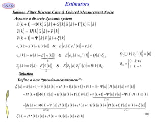 100
Estimators
( ) ( ) ( ){ } ( ) ( ){ } ( )kPkekeEkxEkxke x
T
xxx =−= &:
( ) ( ) ( ) ( ) ( ) ( ) ( )
( ) ( ) ( ) ( )
( ) ( ) ( ) ( )kkvkkv
kvkxkHkz
kwkkukGkxkkx
ξ+Ψ=+
+=
Γ++Φ=+
1
1
SOLO
Kalman Filter Discrete Case & Colored Measurement Noise
Assume a discrete dynamic system
( ) ( ) ( ){ } ( ) ( ){ } ( ) lk
T
www kQlekeEkwEkwke ,
0
&: δ=−=

( ) ( ) ( ){ } ( ) ( ){ } ( ) lk
T
kRlekeEkvEkvke ,
0
&: δξξξ =−=

( ) ( ){ } { }0=lekeE
T
w ξ



=
≠
=
lk
lk
lk
1
0
,δ
Solution
Define a new “pseudo-measurement”:
( ) ( ) ( ) ( ) ( ) ( ) ( ) ( ) ( ) ( ) ( )[ ]kvkxkHkkvkxkHkzkkzk +Ψ−++++=Ψ−+= 1111:ζ
( ) ( ) ( ) ( ) ( ) ( ) ( )[ ] ( ) ( ) ( )
( )
( ) ( ) ( )kxkHkkvkkvkwkkukGkxkkH
k
Ψ−Ψ−++Γ++Φ+=
  
ξ
11
( ) ( ) ( ) ( )[ ]
( )
( ) ( ) ( ) ( ) ( ) ( ) ( ) ( )[ ]
( )
    
kkH
kkwkkHkukGkHkxkHkkkH
ε
ξ+Γ++++Ψ−Φ+= 111
*
( ) ( ) ( ) ( ) ( ) ( ) ( )kkukGkHkxkHk εζ +++= 1*
 