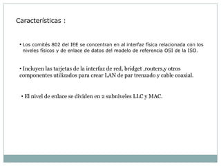 Características :


 • Los comités 802 del IEE se concentran en al interfaz física relacionada con los
  niveles físicos y de enlace de datos del modelo de referencia OSI de la ISO.


 • Incluyen las tarjetas de la interfaz de red, bridget ,routers,y otros
 componentes utilizados para crear LAN de par trenzado y cable coaxial.


 • El nivel de enlace se dividen en 2 subniveles LLC y MAC.
 