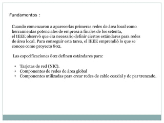 Fundamentos :

 Cuando comenzaron a aparecerlas primeras redes de área local como
 herramientas potenciales de empresa a finales de los setenta,
 el IEEE observó que era necesario definir ciertos estándares para redes
 de área local. Para conseguir esta tarea, el IEEE emprendió lo que se
 conoce como proyecto 802.

 Las especificaciones 802 definen estándares para:

  • Tarjetas de red (NIC).
  • Componentes de redes de área global
  • Componentes utilizadas para crear redes de cable coaxial y de par trenzado.
 