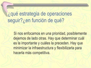 ¿qué estrategia de operaciones seguir?¿en función de qu é ? Si nos enfocamos en una prioridad, posiblemente dejemos de lado otras. Hay que determinar cu á l es la importante y cu á les la preceden. Hay que minimizar la infraestructura y flexibilizarla para hacerla m á s competitiva. 