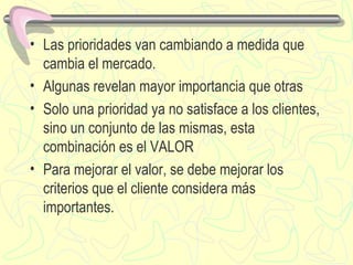 Las prioridades van cambiando a medida que cambia el mercado. Algunas revelan mayor importancia que otras Solo una prioridad ya no satisface a los clientes, sino un conjunto de las mismas, esta combinación es el VALOR Para mejorar el valor, se  debe  mejorar los criterios que el cliente considera más importante s . 