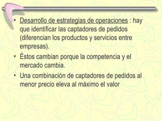 Desarrollo de estrategias de operaciones  : hay que identificar las captadores de pedidos (diferencia n  los productos y servicios entre empresas). É stos cambian porque la competencia y el mercado cambia. Una c ombinación de captadores de pedidos al menor precio eleva al máximo el valor 